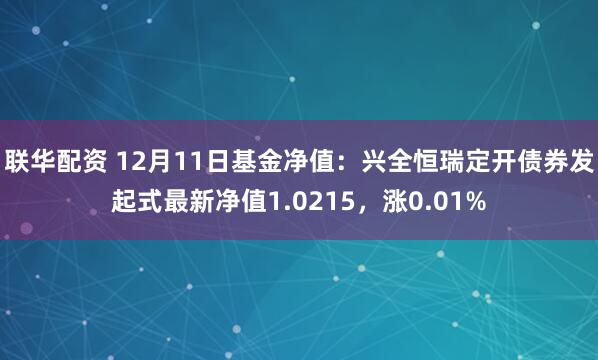 联华配资 12月11日基金净值：兴全恒瑞定开债券发起式最新净值1.0215，涨0.01%