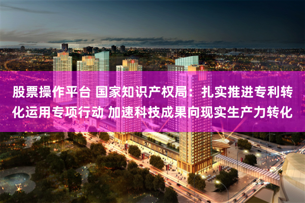 股票操作平台 国家知识产权局：扎实推进专利转化运用专项行动 加速科技成果向现实生产力转化