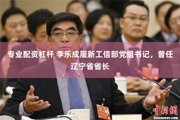 专业配资杠杆 李乐成履新工信部党组书记，曾任辽宁省省长