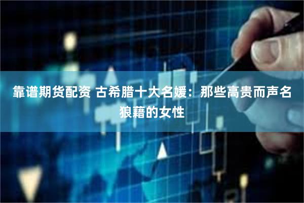靠谱期货配资 古希腊十大名媛：那些高贵而声名狼藉的女性