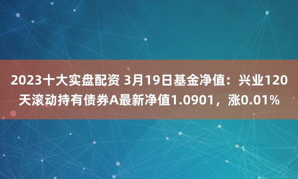 2023十大实盘配资 3月19日基金净值：兴业120天滚动持有债券A最新净值1.0901，涨0.01%