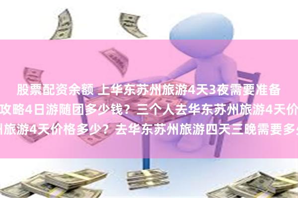 股票配资余额 上华东苏州旅游4天3夜需要准备多少钱？华东苏州旅游攻略4日游随团多少钱？三个人去华东苏州旅游4天价格多少？去华东苏州旅游四天三晚需要多少钱？人均费用