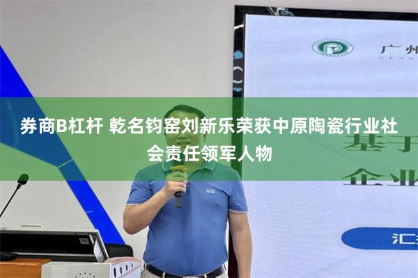 券商B杠杆 乾名钧窑刘新乐荣获中原陶瓷行业社会责任领军人物