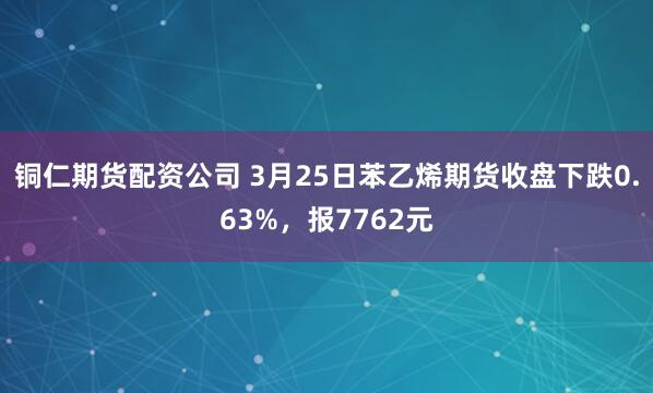 铜仁期货配资公司 3月25日苯乙烯期货收盘下跌0.63%，报7762元