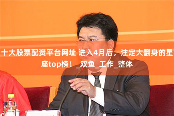 十大股票配资平台网址 进入4月后，注定大翻身的星座top榜！_双鱼_工作_整体