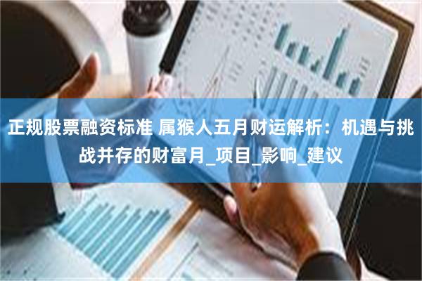 正规股票融资标准 属猴人五月财运解析：机遇与挑战并存的财富月_项目_影响_建议