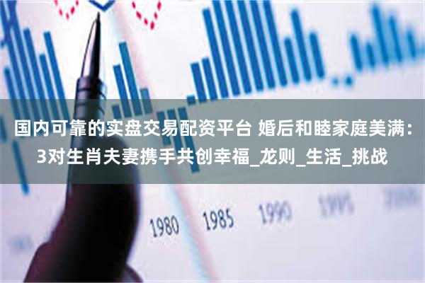 国内可靠的实盘交易配资平台 婚后和睦家庭美满：3对生肖夫妻携手共创幸福_龙则_生活_挑战