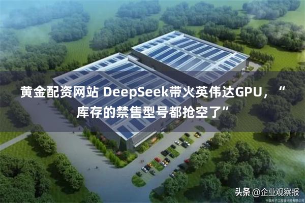 黄金配资网站 DeepSeek带火英伟达GPU，“库存的禁售型号都抢空了”