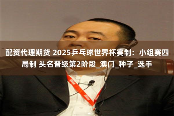 配资代理期货 2025乒乓球世界杯赛制：小组赛四局制 头名晋级第2阶段_澳门_种子_选手