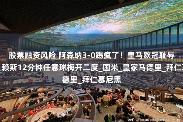 股票融资风险 阿森纳3-0踢疯了！皇马欧冠耻辱一战！赖斯12分钟任意球梅开二度_国米_皇家马德里_拜仁慕尼黑