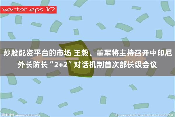 炒股配资平台的市场 王毅、董军将主持召开中印尼外长防长“2+2”对话机制首次部长级会议