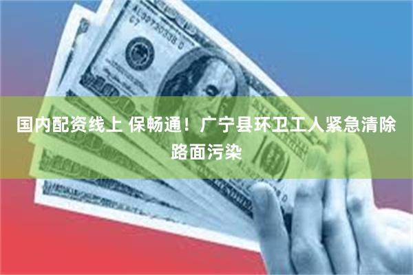 国内配资线上 保畅通！广宁县环卫工人紧急清除路面污染