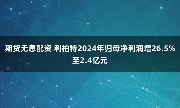 期货无息配资 利柏特2024年归母净利润增26.5%至2.4亿元
