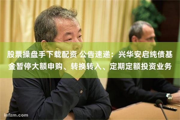 股票操盘手下载配资 公告速递：兴华安启纯债基金暂停大额申购、转换转入、定期定额投资业务