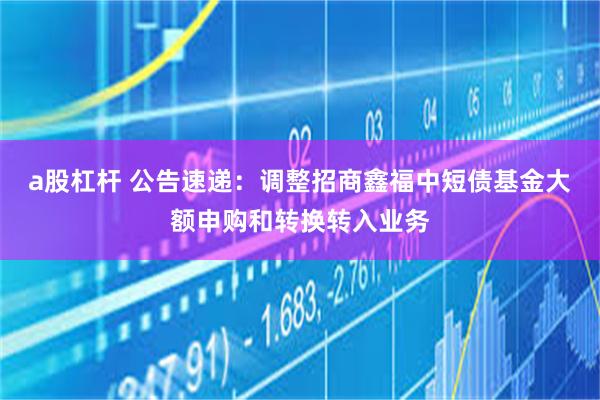 a股杠杆 公告速递：调整招商鑫福中短债基金大额申购和转换转入业务