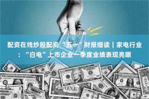 配资在线炒股配资 “五一”财报细读｜家电行业：“白电”上市企业一季度业绩表现亮眼