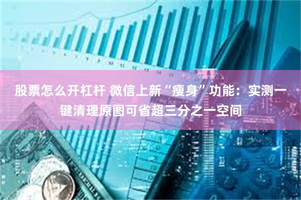 股票怎么开杠杆 微信上新“瘦身”功能：实测一键清理原图可省超三分之一空间