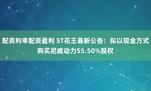 配资利率配资盈利 ST花王最新公告：拟以现金方式购买尼威动力55.50%股权