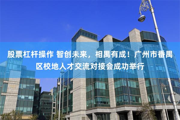 股票杠杆操作 智创未来，相禺有成！广州市番禺区校地人才交流对接会成功举行