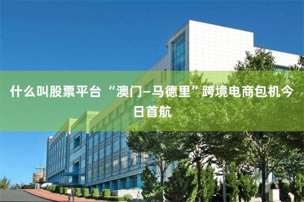 什么叫股票平台 “澳门—马德里”跨境电商包机今日首航