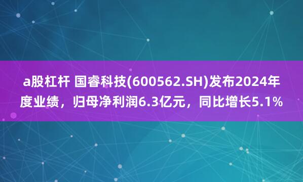 a股杠杆 国睿科技(600562.SH)发布2024年度业绩，归母净利润6.3亿元，同比增长5.1%