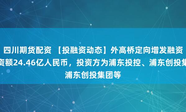 四川期货配资 【投融资动态】外高桥定向增发融资，融资额24.46亿人民币，投资方为浦东投控、浦东创投集团等