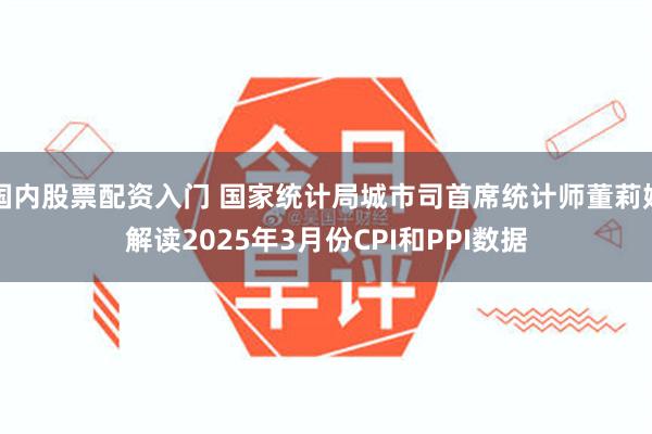 国内股票配资入门 国家统计局城市司首席统计师董莉娟解读2025年3月份CPI和PPI数据