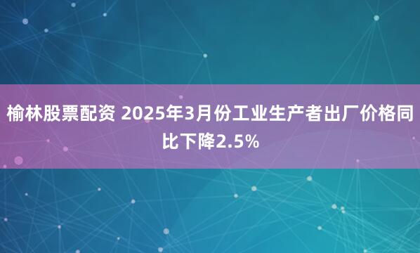 榆林股票配资 2025年3月份工业生产者出厂价格同比下降2.5%