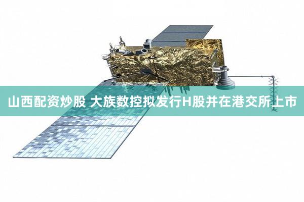 山西配资炒股 大族数控拟发行H股并在港交所上市