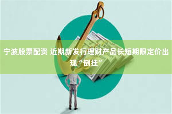 宁波股票配资 近期新发行理财产品长短期限定价出现“倒挂”