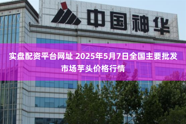 实盘配资平台网址 2025年5月7日全国主要批发市场芋头价格行情