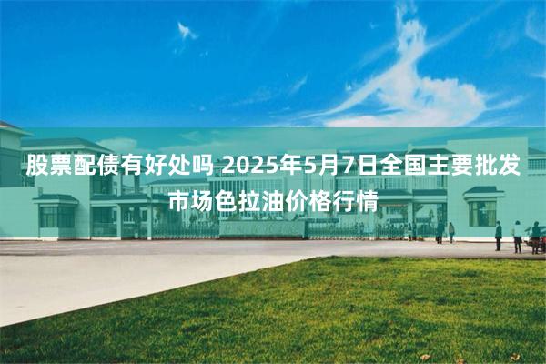 股票配债有好处吗 2025年5月7日全国主要批发市场色拉油价格行情