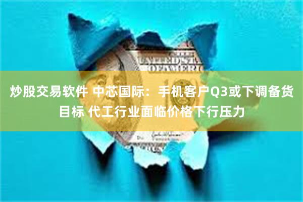 炒股交易软件 中芯国际：手机客户Q3或下调备货目标 代工行业面临价格下行压力