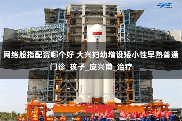 网络股指配资哪个好 大兴妇幼增设矮小性早熟普通门诊_孩子_庞兴甫_治疗