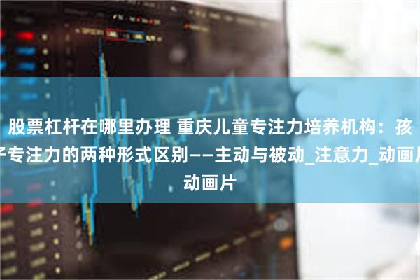 股票杠杆在哪里办理 重庆儿童专注力培养机构：孩子专注力的两种形式区别——主动与被动_注意力_动画片