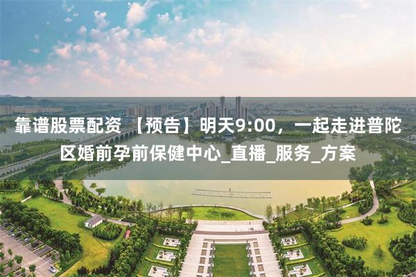 靠谱股票配资 【预告】明天9:00，一起走进普陀区婚前孕前保健中心_直播_服务_方案