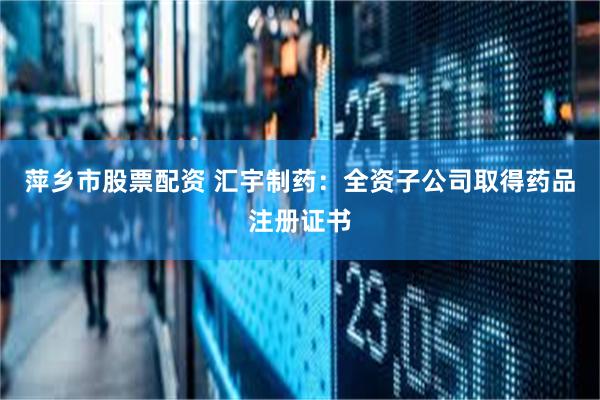 萍乡市股票配资 汇宇制药：全资子公司取得药品注册证书