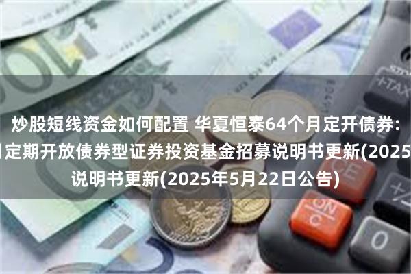 炒股短线资金如何配置 华夏恒泰64个月定开债券: 华夏恒泰64个月定期开放债券型证券投资基金招募说明书更新(2025年5月22日公告)