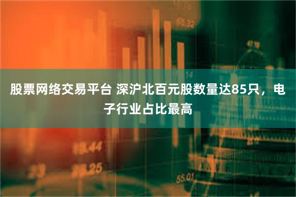 股票网络交易平台 深沪北百元股数量达85只，电子行业占比最高