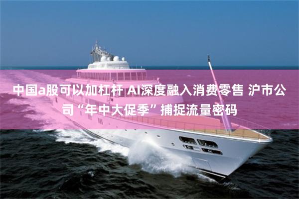 中国a股可以加杠杆 AI深度融入消费零售 沪市公司“年中大促季”捕捉流量密码
