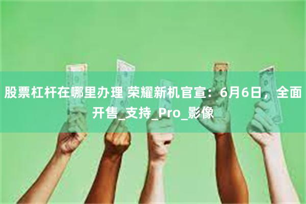 股票杠杆在哪里办理 荣耀新机官宣：6月6日，全面开售_支持_Pro_影像