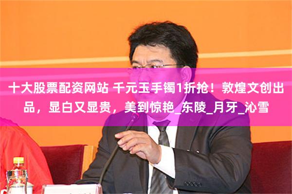 十大股票配资网站 千元玉手镯1折抢！敦煌文创出品，显白又显贵，美到惊艳_东陵_月牙_沁雪