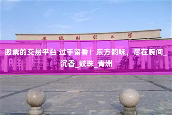股票的交易平台 过手留香！东方韵味，尽在腕间_沉香_鼓珠_青洲