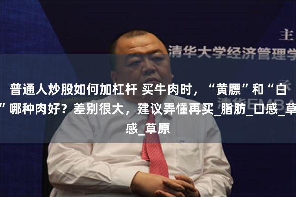 普通人炒股如何加杠杆 买牛肉时，“黄膘”和“白膘”哪种肉好？差别很大，建议弄懂再买_脂肪_口感_草原