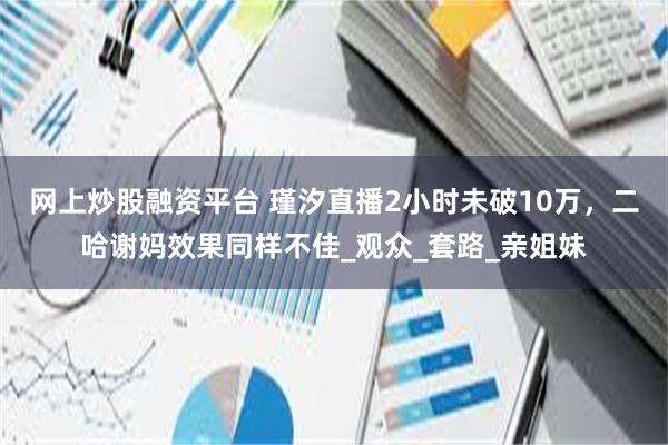 网上炒股融资平台 瑾汐直播2小时未破10万，二哈谢妈效果同样不佳_观众_套路_亲姐妹
