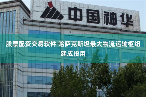 股票配资交易软件 哈萨克斯坦最大物流运输枢纽建成投用