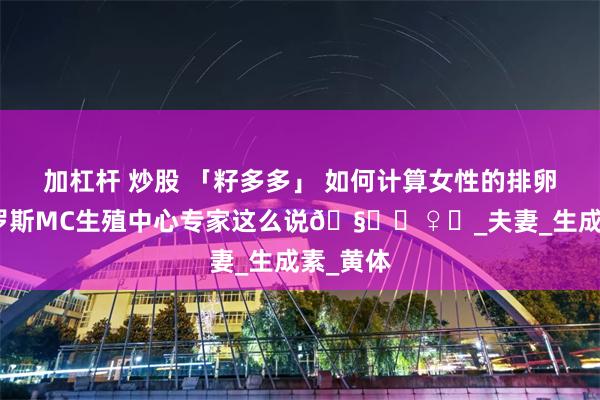 加杠杆 炒股 「籽多多」 如何计算女性的排卵期？俄罗斯MC生殖中心专家这么说🧘‍♀️_夫妻_生成素_黄体