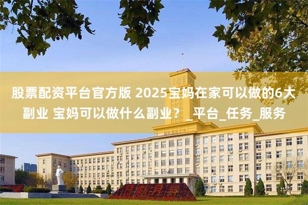 股票配资平台官方版 2025宝妈在家可以做的6大副业 宝妈可以做什么副业？_平台_任务_服务