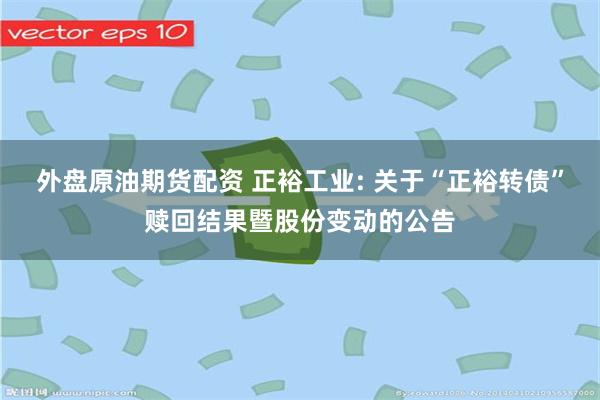 外盘原油期货配资 正裕工业: 关于“正裕转债”赎回结果暨股份变动的公告