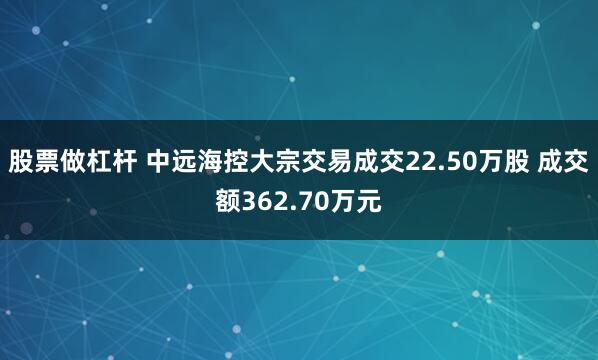 股票做杠杆 中远海控大宗交易成交22.50万股 成交额362.70万元